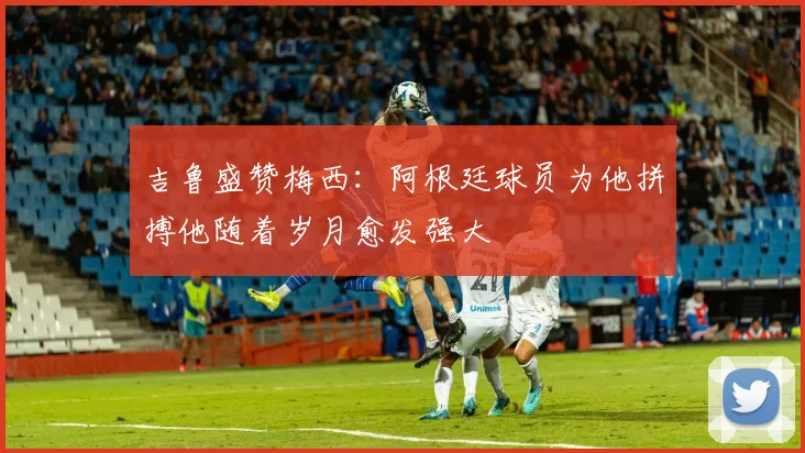 吉鲁盛赞梅西：阿根廷球员为他拼搏他随着岁月愈发强大