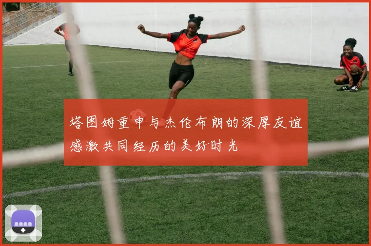 塔图姆重申与杰伦布朗的深厚友谊感激共同经历的美好时光