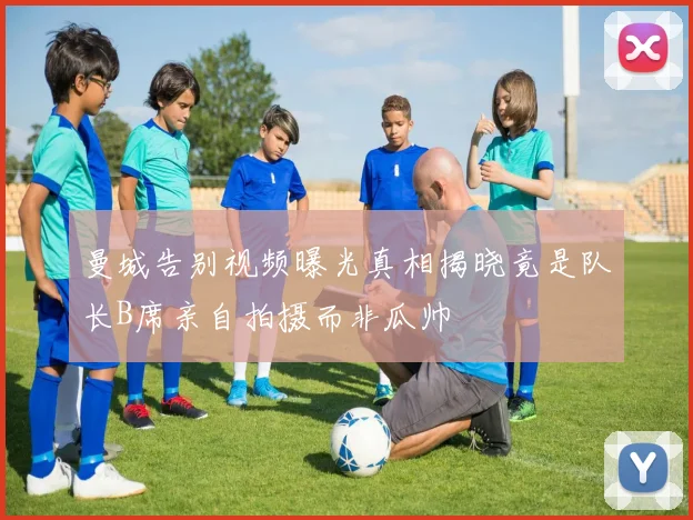 曼城告别视频曝光真相揭晓竟是队长B席亲自拍摄而非瓜帅