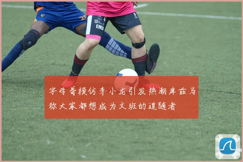 字母哥模仿李小龙引发热潮库兹马称大家都想成为文班的追随者