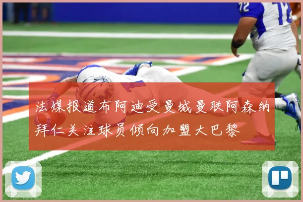 法媒报道布阿迪受曼城曼联阿森纳拜仁关注球员倾向加盟大巴黎