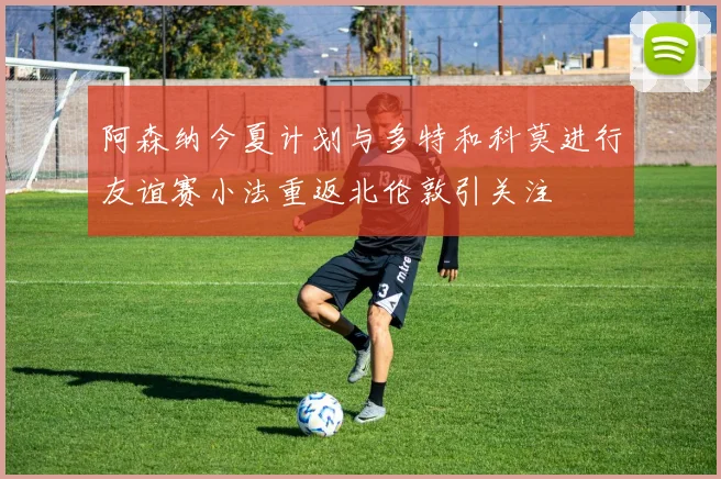 阿森纳今夏计划与多特和科莫进行友谊赛小法重返北伦敦引关注
