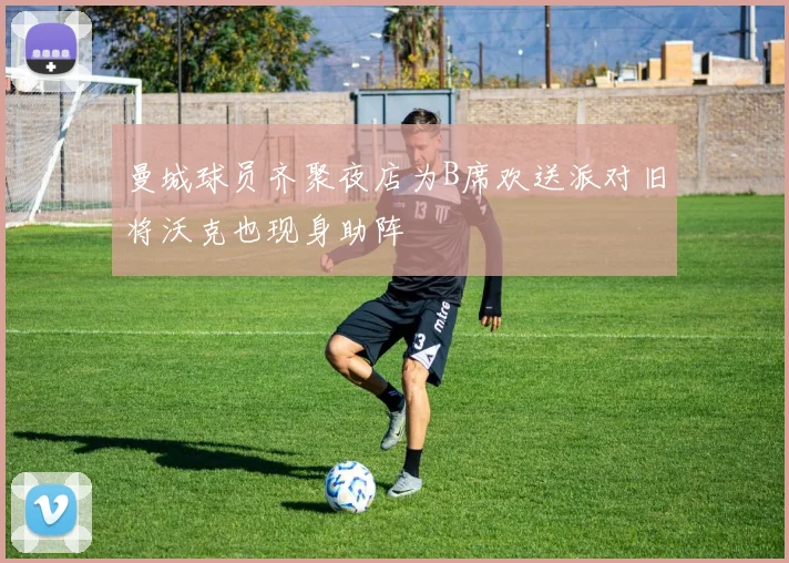 曼城球员齐聚夜店为B席欢送派对旧将沃克也现身助阵