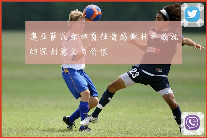 奥亚萨瓦尔回首往昔感慨壮举成就的深刻意义与价值