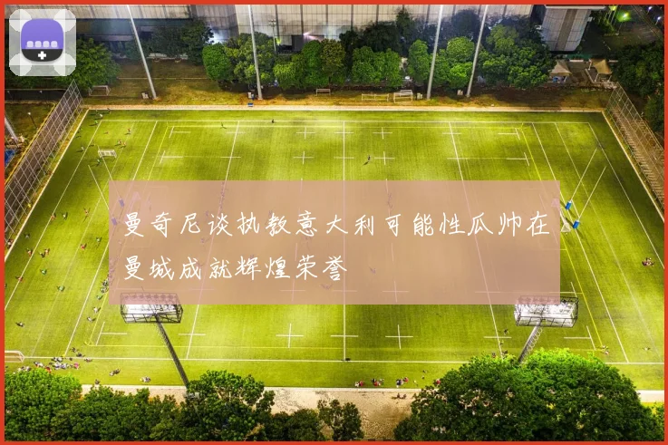 曼奇尼谈执教意大利可能性瓜帅在曼城成就辉煌荣誉