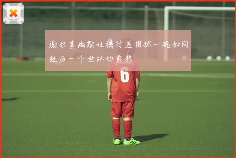 谢尔基幽默吐槽时差困扰一晚如同经历一个世纪的煎熬