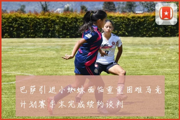 巴萨引进小蜘蛛面临重重困难马竞计划赛季末完成续约谈判