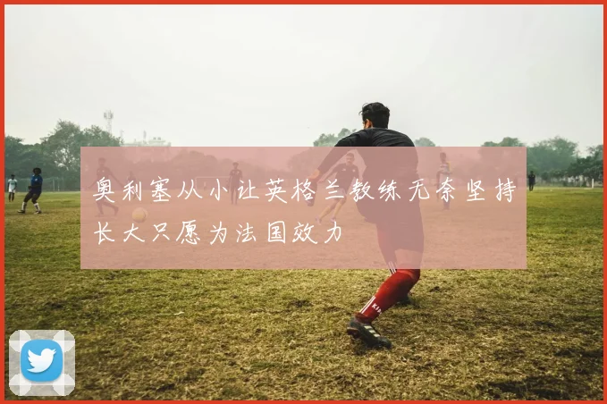 奥利塞从小让英格兰教练无奈坚持长大只愿为法国效力