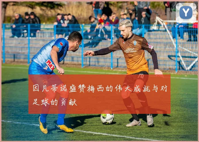 因凡蒂诺盛赞梅西的伟大成就与对足球的贡献