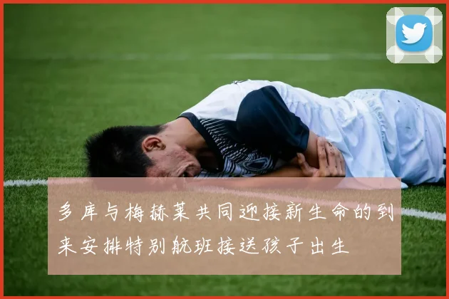 多库与梅赫莱共同迎接新生命的到来安排特别航班接送孩子出生