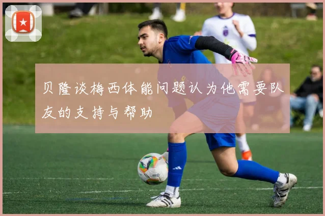 贝隆谈梅西体能问题认为他需要队友的支持与帮助