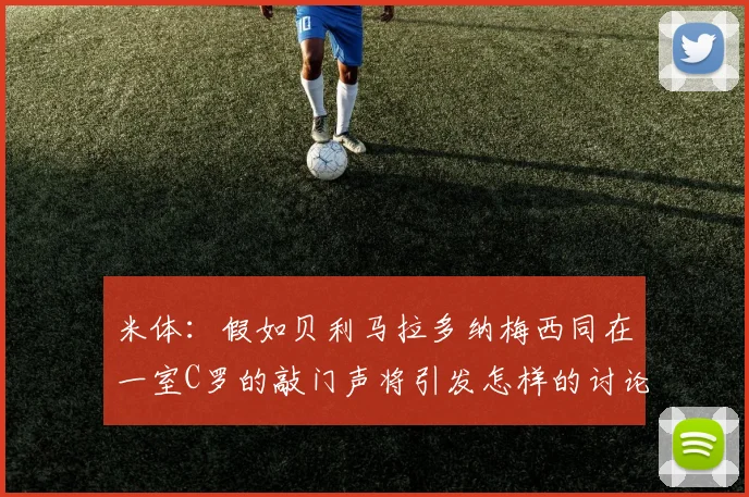 米体：假如贝利马拉多纳梅西同在一室C罗的敲门声将引发怎样的讨论
