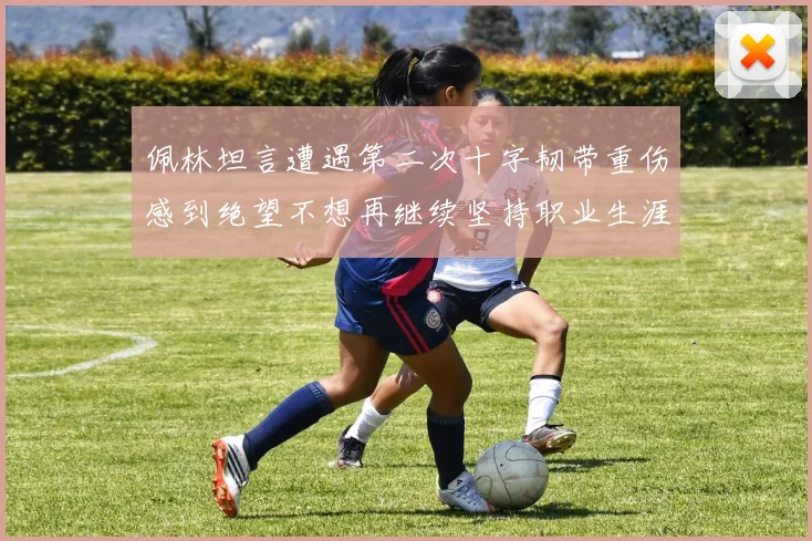 佩林坦言遭遇第二次十字韧带重伤感到绝望不想再继续坚持职业生涯