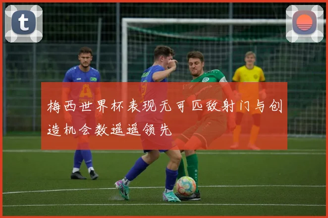 梅西世界杯表现无可匹敌射门与创造机会数遥遥领先