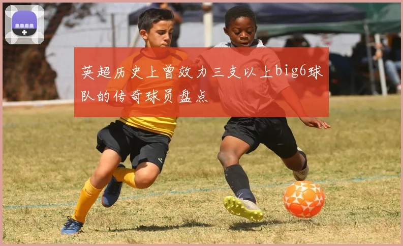 英超历史上曾效力三支以上big6球队的传奇球员盘点