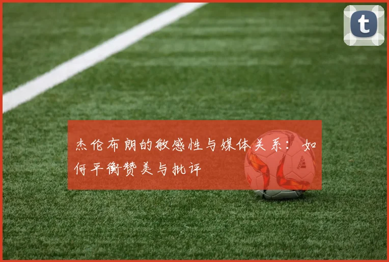 杰伦布朗的敏感性与媒体关系：如何平衡赞美与批评