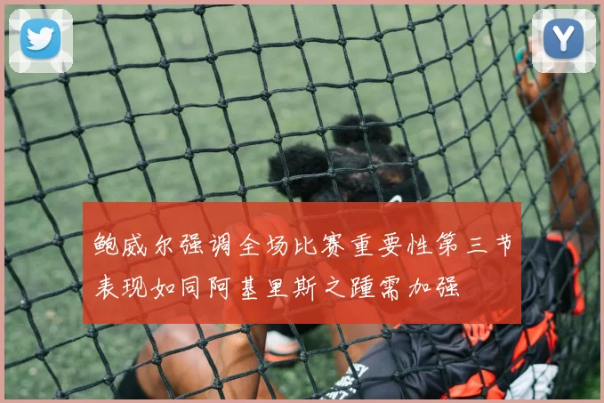 鲍威尔强调全场比赛重要性第三节表现如同阿基里斯之踵需加强