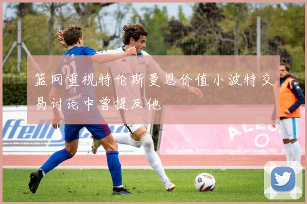 篮网重视特伦斯曼恩价值小波特交易讨论中曾提及他