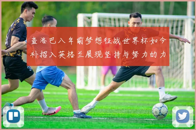 查洛巴八年前梦想征战世界杯如今补招入英格兰展现坚持与努力的力量