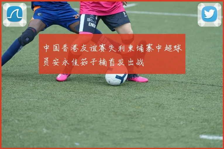 中国香港友谊赛失利柬埔寨中超球员安永佳茹子楠首发出战