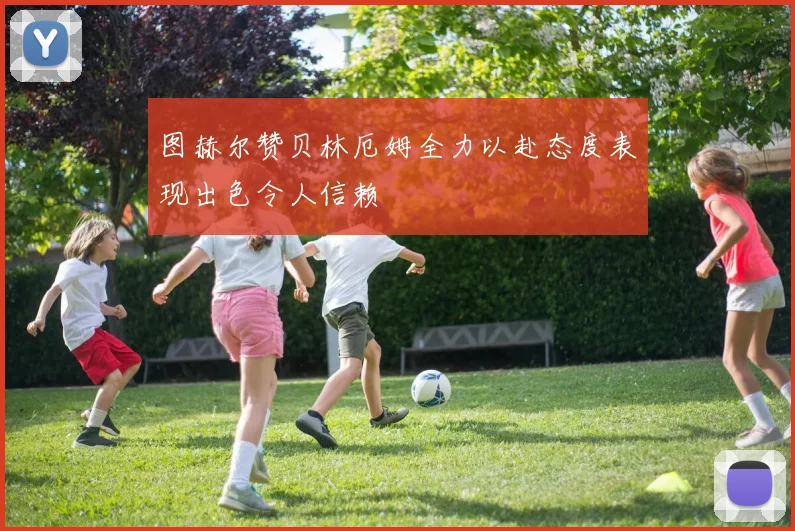 图赫尔赞贝林厄姆全力以赴态度表现出色令人信赖