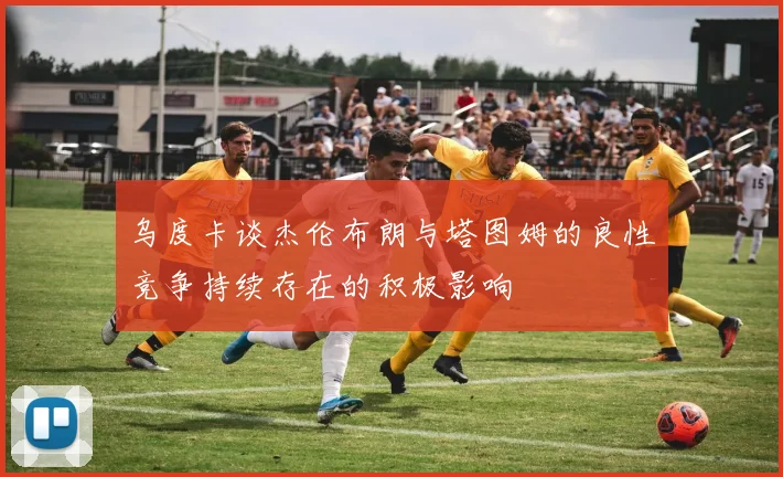 乌度卡谈杰伦布朗与塔图姆的良性竞争持续存在的积极影响