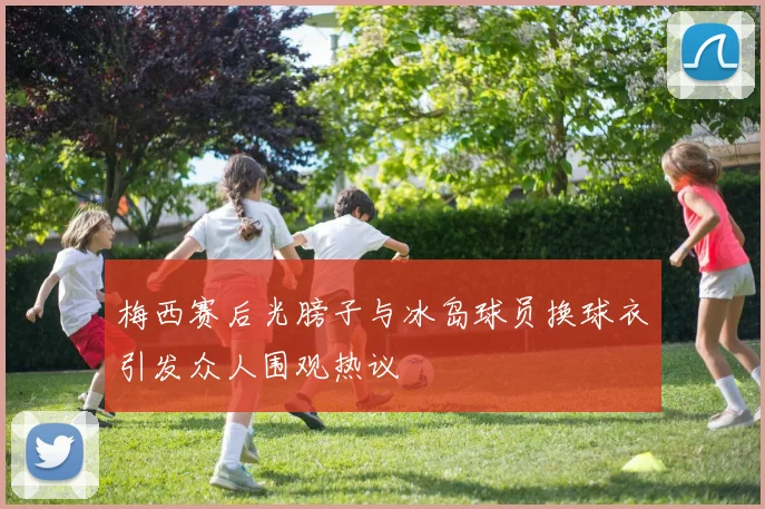 梅西赛后光膀子与冰岛球员换球衣引发众人围观热议