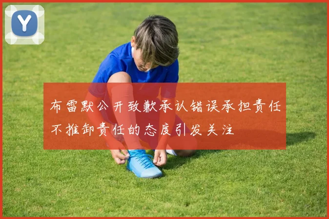 布雷默公开致歉承认错误承担责任不推卸责任的态度引发关注